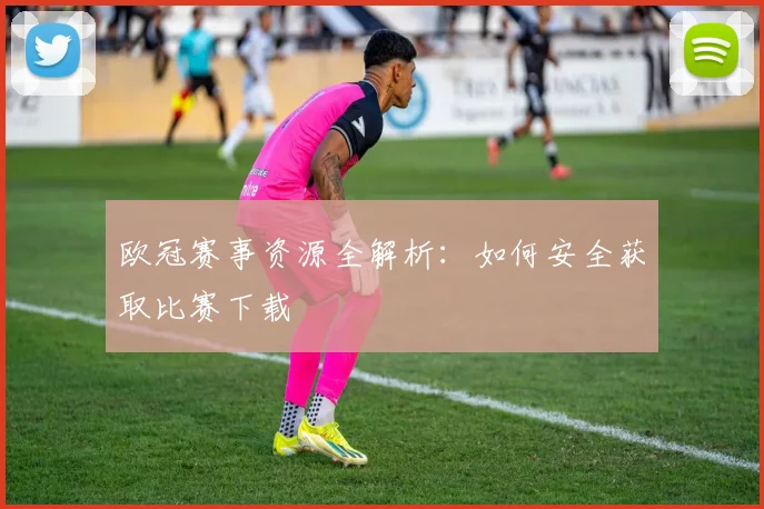 欧冠赛事资源全解析：如何安全获取比赛下载