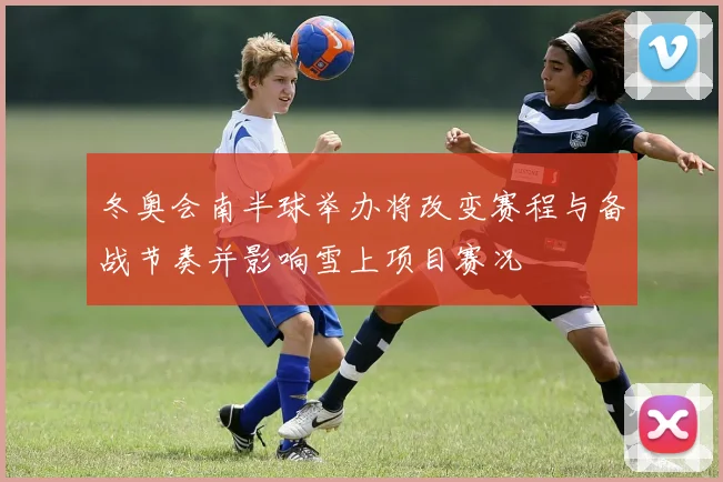冬奥会南半球举办将改变赛程与备战节奏并影响雪上项目赛况