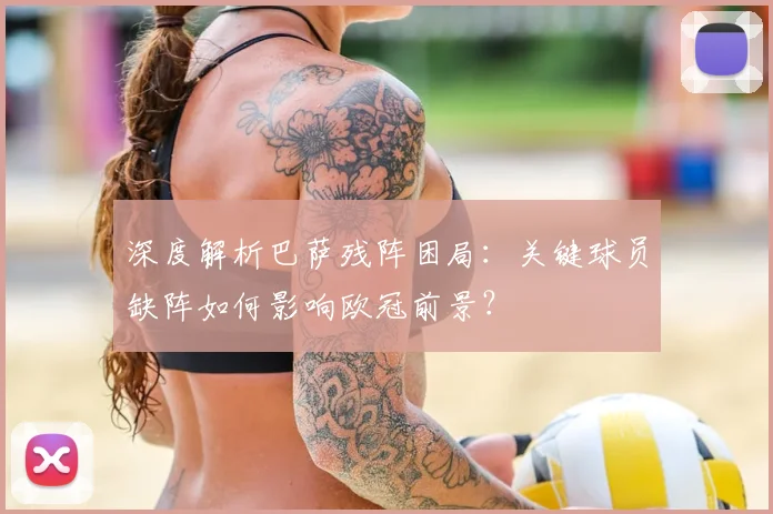 深度解析巴萨残阵困局：关键球员缺阵如何影响欧冠前景？