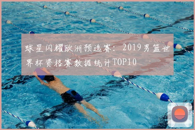 球星闪耀欧洲预选赛：2019男篮世界杯资格赛数据统计TOP10