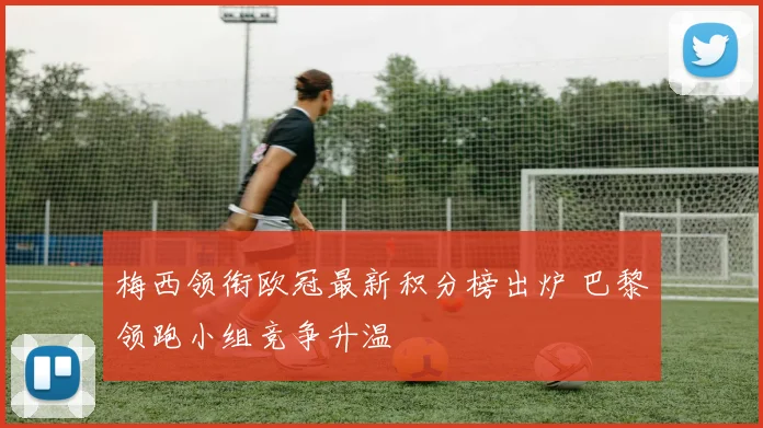 梅西领衔欧冠最新积分榜出炉 巴黎领跑小组竞争升温