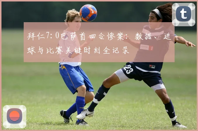 拜仁7:0巴萨首回合惨案：数据、进球与比赛关键时刻全记录