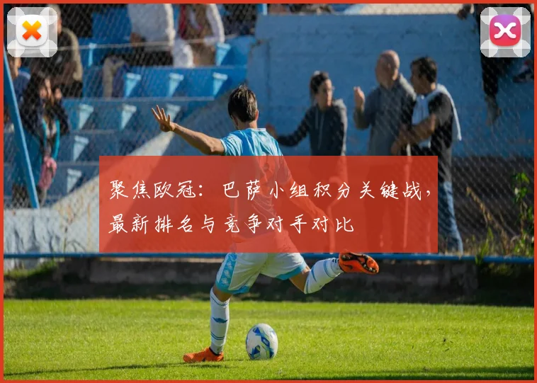 聚焦欧冠：巴萨小组积分关键战，最新排名与竞争对手对比