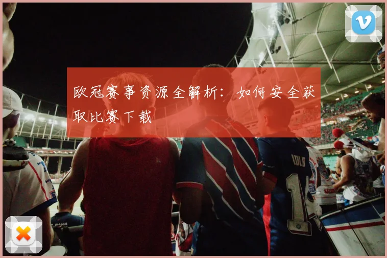 欧冠赛事资源全解析：如何安全获取比赛下载