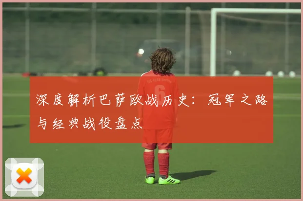深度解析巴萨欧战历史：冠军之路与经典战役盘点