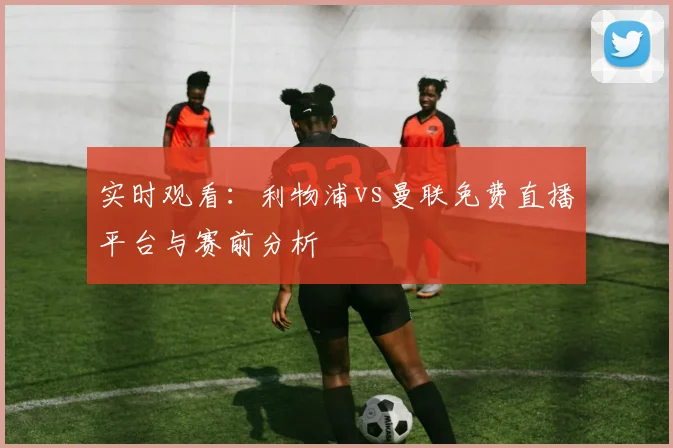 实时观看：利物浦vs曼联免费直播平台与赛前分析