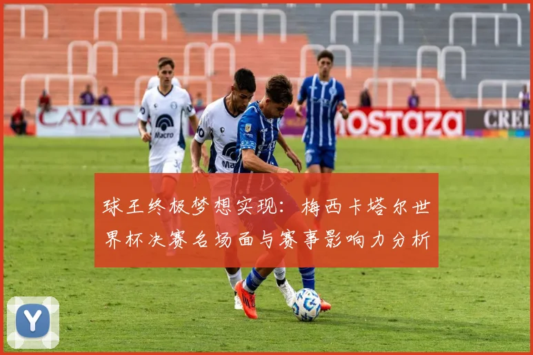 球王终极梦想实现：梅西卡塔尔世界杯决赛名场面与赛事影响力分析