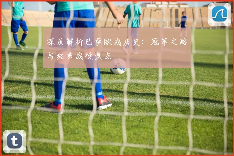 深度解析巴萨欧战历史：冠军之路与经典战役盘点